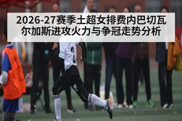 2026-27赛季土超女排费内巴切瓦尔加斯进攻火力与争冠走势分析