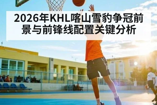 2026年KHL喀山雪豹争冠前景与前锋线配置关键分析