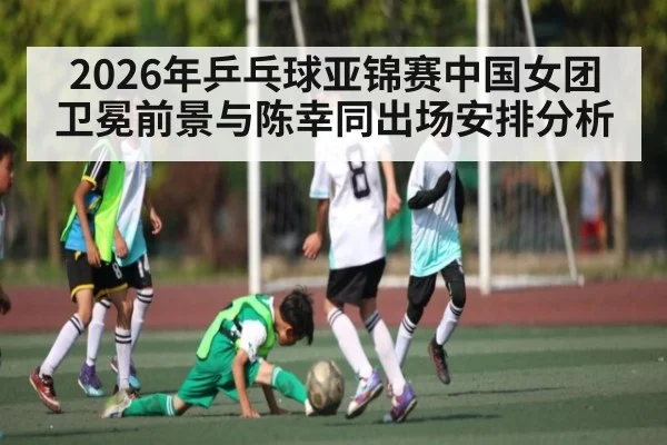 2026年乒乓球亚锦赛中国女团卫冕前景与陈幸同出场安排分析
